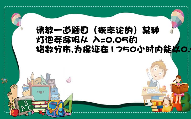 请教一道题目（概率论的）某种灯泡寿命服从 入=0.05的指数分布,为保证在1750小时内能以0.95的概率连续照明,如果不计更换灯泡的时间,至少要准备多少灯泡?