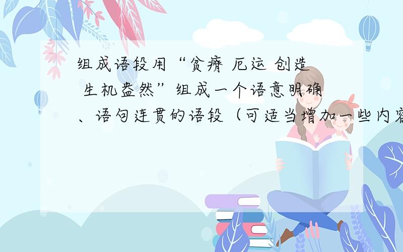 组成语段用“贫瘠 厄运 创造 生机盎然”组成一个语意明确、语句连贯的语段（可适当增加一些内容）