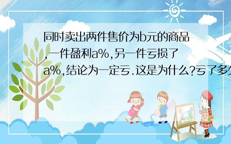 同时卖出两件售价为b元的商品,一件盈利a%,另一件亏损了a%,结论为一定亏.这是为什么?亏了多少?用式子表示.