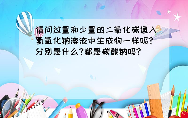 请问过量和少量的二氧化碳通入氢氧化钠溶液中生成物一样吗?分别是什么?都是碳酸钠吗?