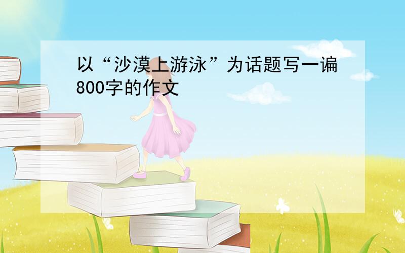 以“沙漠上游泳”为话题写一谝800字的作文