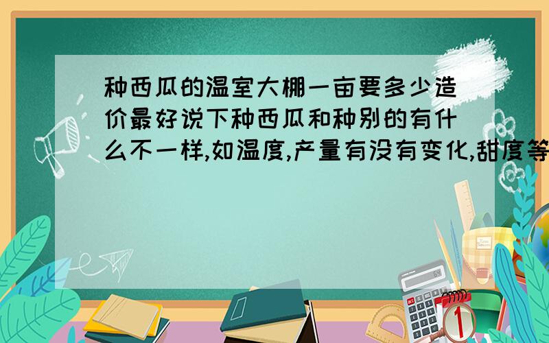 种西瓜的温室大棚一亩要多少造价最好说下种西瓜和种别的有什么不一样,如温度,产量有没有变化,甜度等.还有就是最少每亩造价.