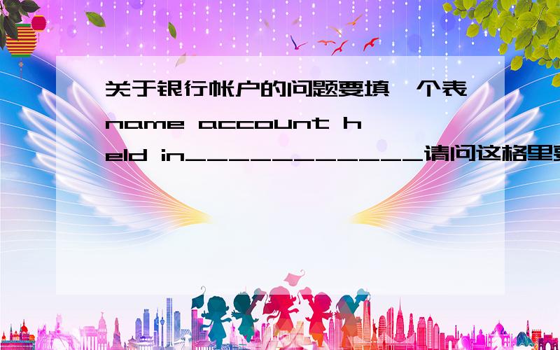 关于银行帐户的问题要填一个表name account held in___________请问这格里要填什么,是不是要填开户名,就是这个帐户的主人的名子啊我是这样理解的,但不敢确定,谁明白能告诉我一下吗,多谢