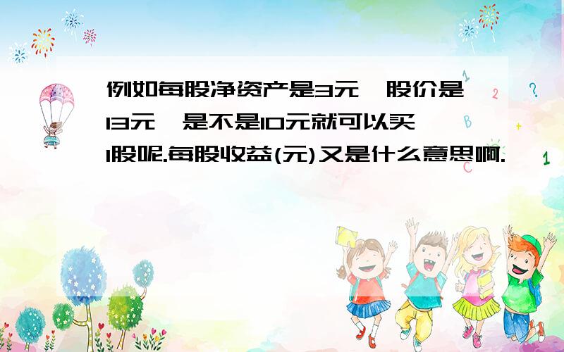 例如每股净资产是3元,股价是13元,是不是10元就可以买1股呢.每股收益(元)又是什么意思啊.