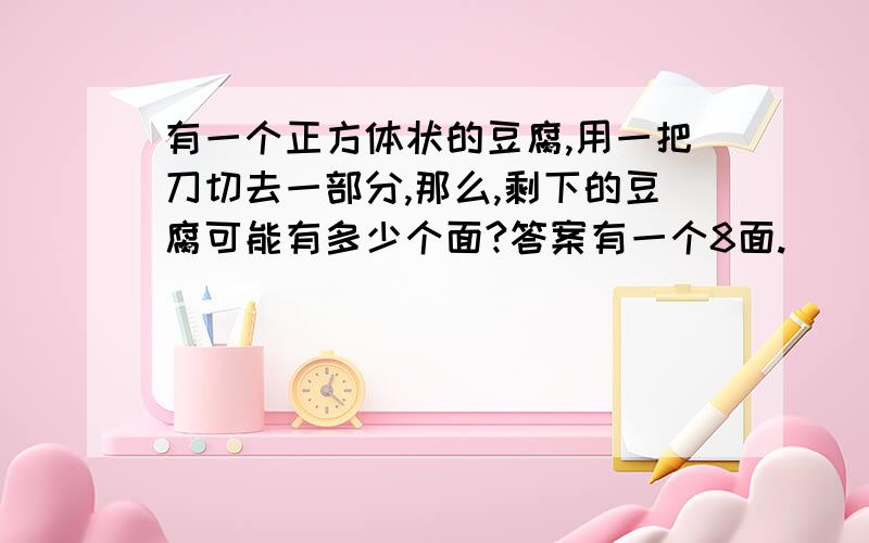 有一个正方体状的豆腐,用一把刀切去一部分,那么,剩下的豆腐可能有多少个面?答案有一个8面.