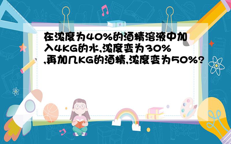 在浓度为40%的酒精溶液中加入4KG的水,浓度变为30%,再加几KG的酒精,浓度变为50%?