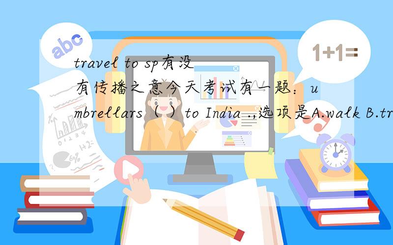 travel to sp有没有传播之意今天考试有一题：umbrellars（ ）to India .,选项是A.walk B.travel C.ride D.fly我选的是A,我是这么想的,雨伞走向印度等国家,可以引申意思.但有很多同学说选C,为什么?travel to sp