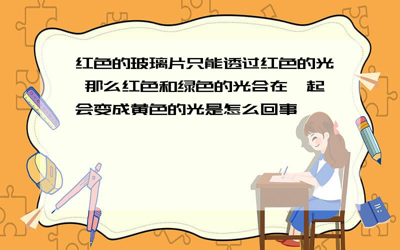 红色的玻璃片只能透过红色的光 那么红色和绿色的光合在一起会变成黄色的光是怎么回事