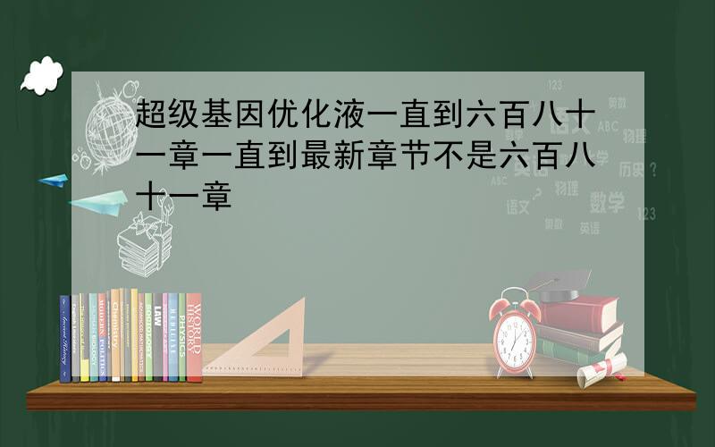 超级基因优化液一直到六百八十一章一直到最新章节不是六百八十一章