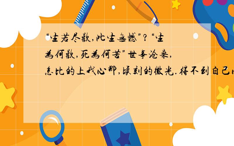 “生若尽欢,此生无憾”?“生为何欢,死为何苦”世事沧桑,怎比的上我心那,顷刻的微光.得不到自己心爱的,东西.慢慢的也不在想得到了.曾今,今我快乐的事,也无法在令我快乐了.曾今,令我悲哀