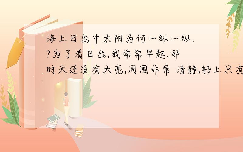 海上日出中太阳为何一纵一纵.?为了看日出,我常常早起.那时天还没有大亮,周围非常 清静,船上只有机器的响声. 天空还是一片浅蓝,颜色很浅.转眼间天边出现了一道红 霞,慢慢地在扩大它的范