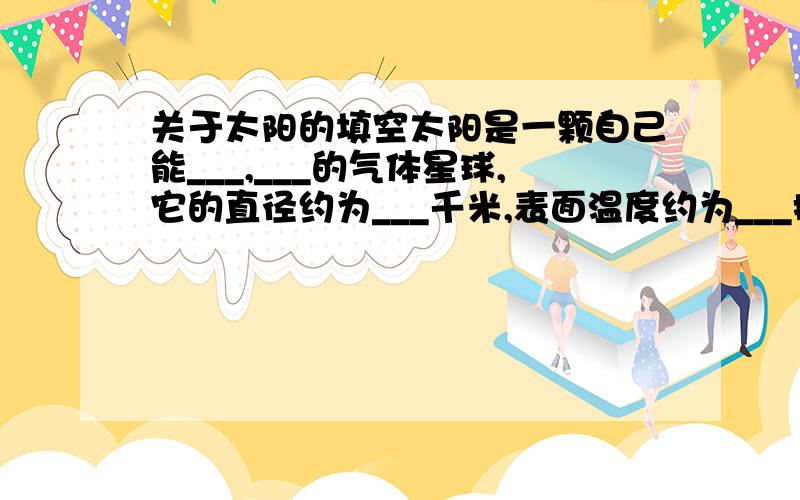 关于太阳的填空太阳是一颗自己能___,___的气体星球,它的直径约为___千米,表面温度约为___摄氏度,中心温度高达___摄氏度,它与地球的平均距离约为___千米