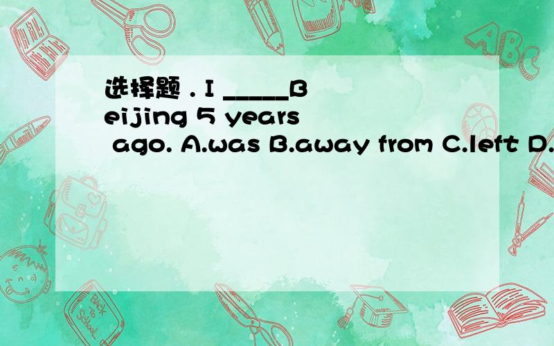 选择题 . I _____Beijing 5 years ago. A.was B.away from C.left D. leave 正确答案应该是哪个?理由是什么?此题出的有问题吗?抱歉 ,我的选项写错了   4个选项应分别为：A. was   B. was away fromC. leftD. leave我就是