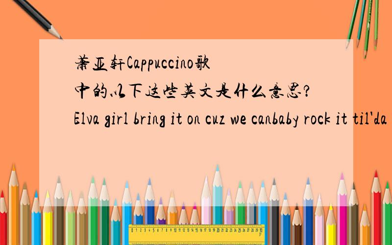 萧亚轩Cappuccino歌中的以下这些英文是什么意思?Elva girl bring it on cuz we canbaby rock it til'da early morn.We're gonna keep it goin' babyon and on.We be holdn't down'ttil'da break of dawn.