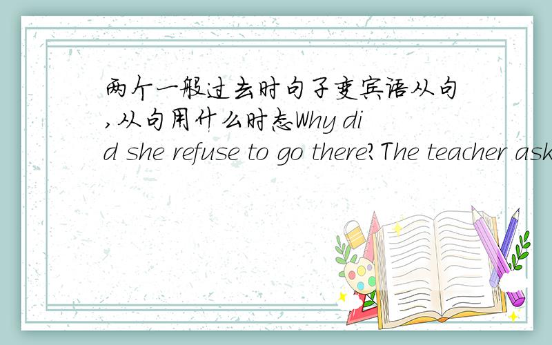 两个一般过去时句子变宾语从句,从句用什么时态Why did she refuse to go there?The teacher asked.