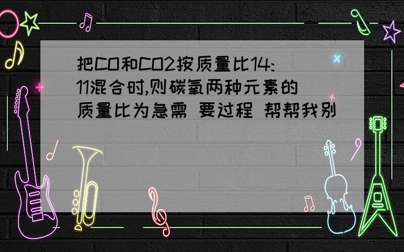 把CO和CO2按质量比14:11混合时,则碳氧两种元素的质量比为急需 要过程 帮帮我别