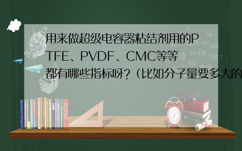 用来做超级电容器粘结剂用的PTFE、PVDF、CMC等等都有哪些指标呀?（比如分子量要多大的等等?）求大侠指导