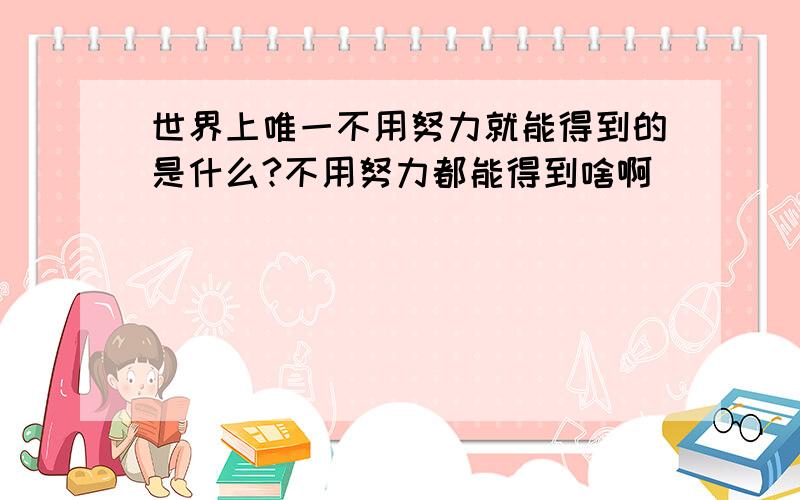 世界上唯一不用努力就能得到的是什么?不用努力都能得到啥啊