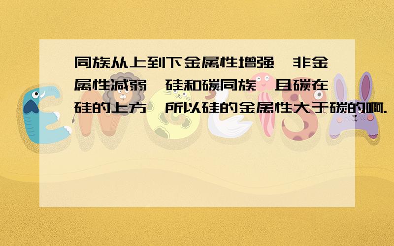 同族从上到下金属性增强,非金属性减弱,硅和碳同族,且碳在硅的上方,所以硅的金属性大于碳的啊.