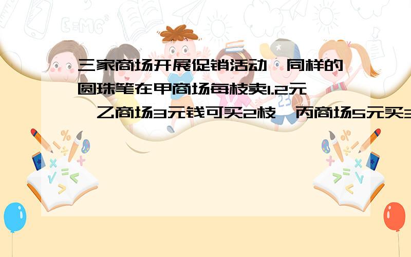 三家商场开展促销活动,同样的圆珠笔在甲商场每枝卖1.2元,乙商场3元钱可买2枝,丙商场5元买3枝送1枝,如果你想买这样的圆珠笔,到哪家商场买合算?