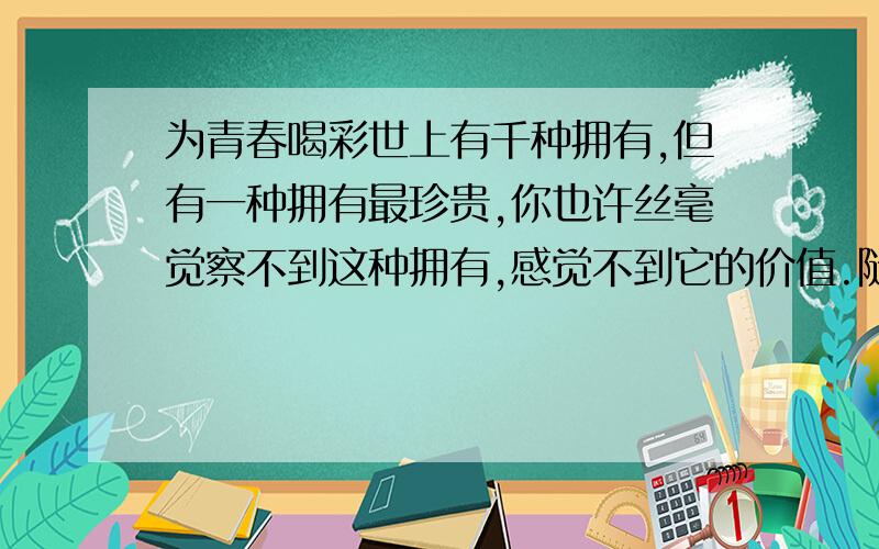 为青春喝彩世上有千种拥有,但有一种拥有最珍贵,你也许丝毫觉察不到这种拥有,感觉不到它的价值.随着悠悠岁月的流逝,无数个春夏秋冬的更迭,在你生命的某一天,当你蓦然回首时,才发现自