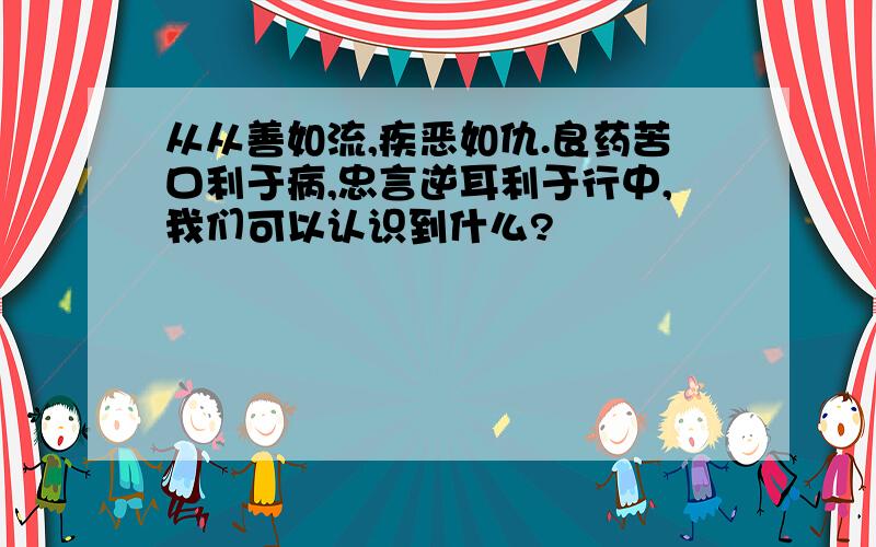 从从善如流,疾恶如仇.良药苦口利于病,忠言逆耳利于行中,我们可以认识到什么?