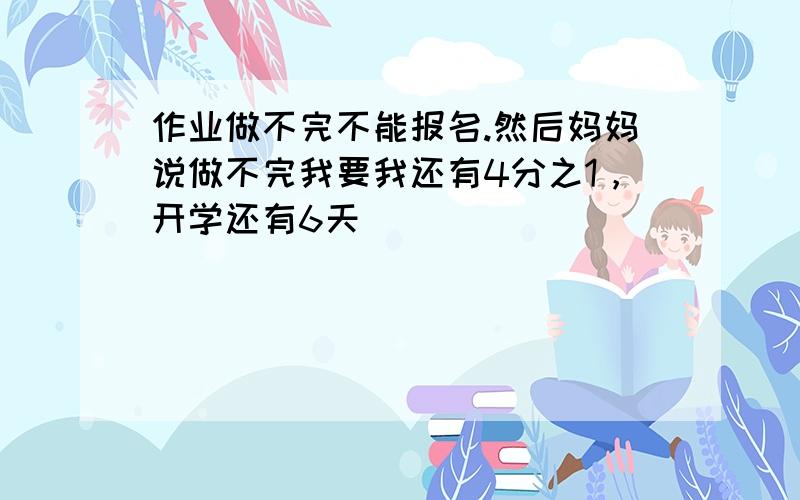 作业做不完不能报名.然后妈妈说做不完我要我还有4分之1，开学还有6天