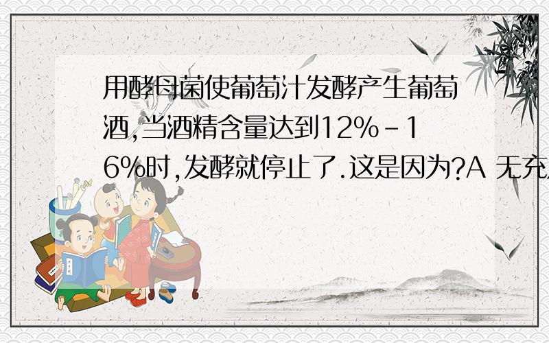 用酵母菌使葡萄汁发酵产生葡萄酒,当酒精含量达到12%-16%时,发酵就停止了.这是因为?A 无充足的葡萄糖供酵母菌分解B 没有采取连续发酵的方式C 产生的酒精对酵母菌产生毒害作用D 酒精对该过