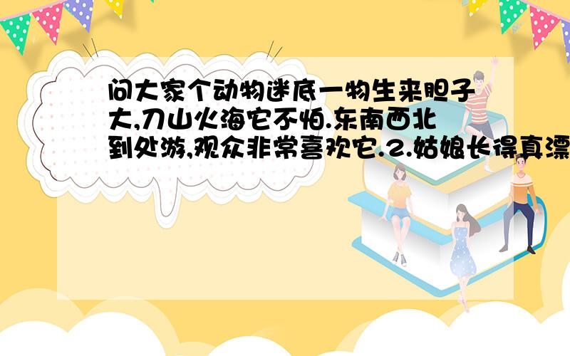 问大家个动物迷底一物生来胆子大,刀山火海它不怕.东南西北到处游,观众非常喜欢它.2.姑娘长得真漂亮,歌声唱得传四方,梳妆打扮抹点粉,做起事来伤心肠.3.儿子本是娘身肉,十月怀胎娘生育,