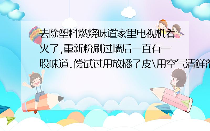 去除塑料燃烧味道家里电视机着火了,重新粉刷过墙后一直有一股味道.偿试过用放橘子皮\用空气清鲜剂,总无法解决.请问如何去除?我也经常开窗,无奈味道实在太顽固