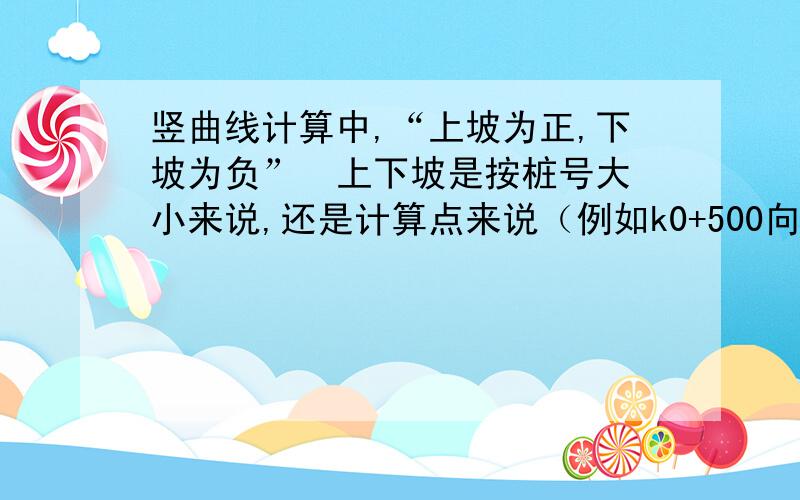 竖曲线计算中,“上坡为正,下坡为负”  上下坡是按桩号大小来说,还是计算点来说（例如k0+500向左看为上坡所以坡度为正）