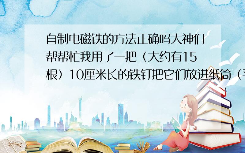 自制电磁铁的方法正确吗大神们帮帮忙我用了一把（大约有15根）10厘米长的铁钉把它们放进纸筒（平时用完的纸巾的圆筒）,用透明胶封住两头的圆口,然后在纸筒外面缠绕了很多圈导线（导