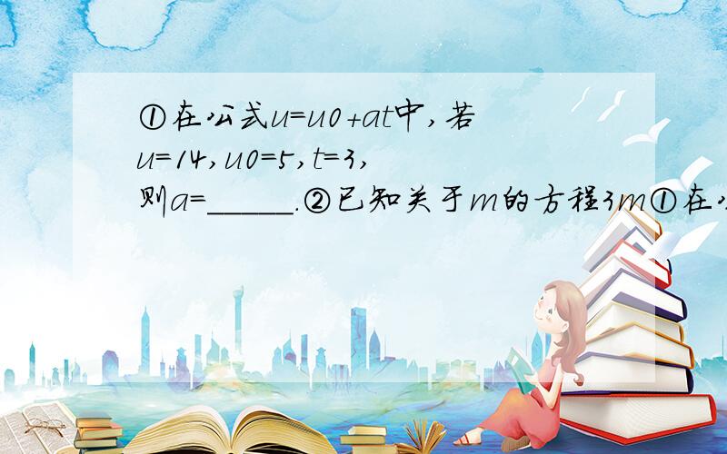 ①在公式u=u0+at中,若u=14,u0=5,t=3,则a=_____.②已知关于m的方程3m①在公式u=u0+at中,若u=14,u0=5,t=3,则a=_____.②已知关于m的方程3m+a=0的解5m-a=0的解大2,则a=______