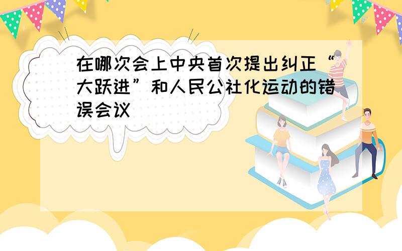 在哪次会上中央首次提出纠正“大跃进”和人民公社化运动的错误会议