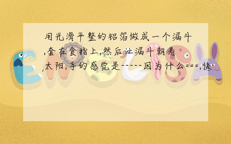 用光滑平整的铝箔做成一个漏斗,套在食指上,然后让漏斗朝着太阳,手的感觉是-----因为什么===,快