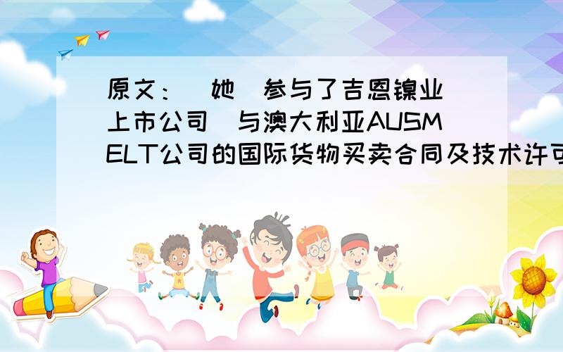 原文：（她）参与了吉恩镍业（上市公司）与澳大利亚AUSMELT公司的国际货物买卖合同及技术许可合同、工程设计项目的谈判及合同起草、签订提供法律服务（非诉讼项目谈判类）；我翻译的