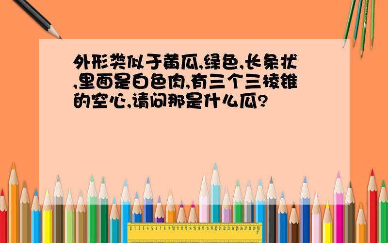 外形类似于黄瓜,绿色,长条状,里面是白色肉,有三个三棱锥的空心,请问那是什么瓜?