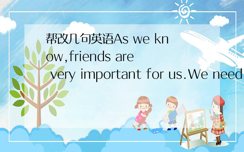 帮改几句英语As we know,friends are very important for us.We need friends,because without them,we'll feel lonely,we have nobody to talk to,we have nobody to share in the happiness and the sadness of the life; With our friends,we feel good,we can