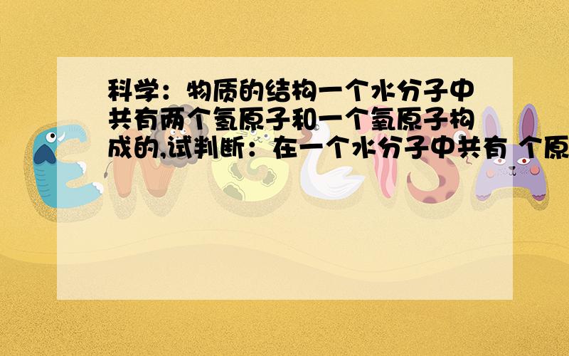 科学：物质的结构一个水分子中共有两个氢原子和一个氧原子构成的,试判断：在一个水分子中共有 个原子核,共有 个质子,共有 个核外电子