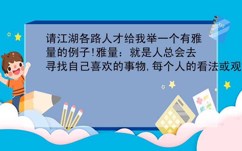 请江湖各路人才给我举一个有雅量的例子!雅量：就是人总会去寻找自己喜欢的事物,每个人的看法或观点不同,并没有什么关系,重要的是——人与人之间,应该有彼此容忍和尊重对方看法与观