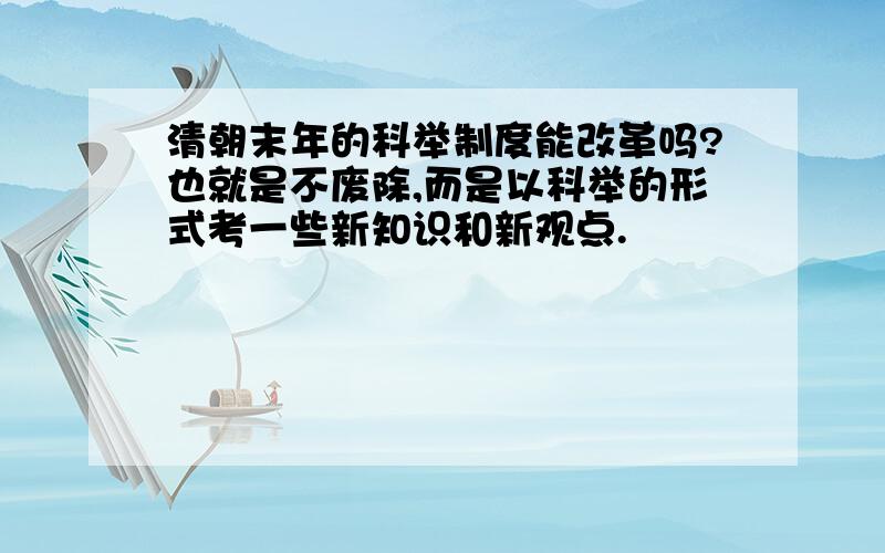 清朝末年的科举制度能改革吗?也就是不废除,而是以科举的形式考一些新知识和新观点.