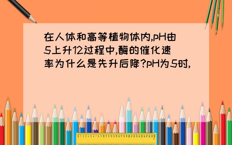 在人体和高等植物体内,pH由5上升12过程中,酶的催化速率为什么是先升后降?pH为5时,