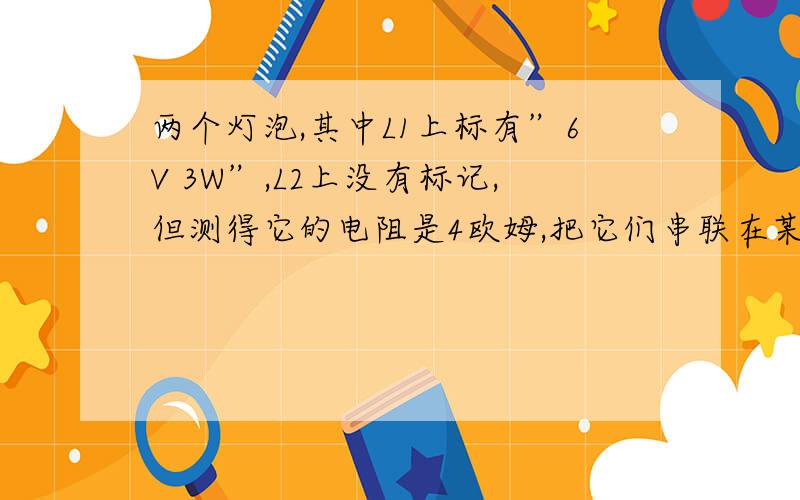 两个灯泡,其中L1上标有”6V 3W”,L2上没有标记,但测得它的电阻是4欧姆,把它们串联在某一电路时,两灯均能正常发光,则这个电路两端的电压和灯L2的电功率分别是（ ).A.8V 1WB.2V 1WC.6V 4WD.8V 4W