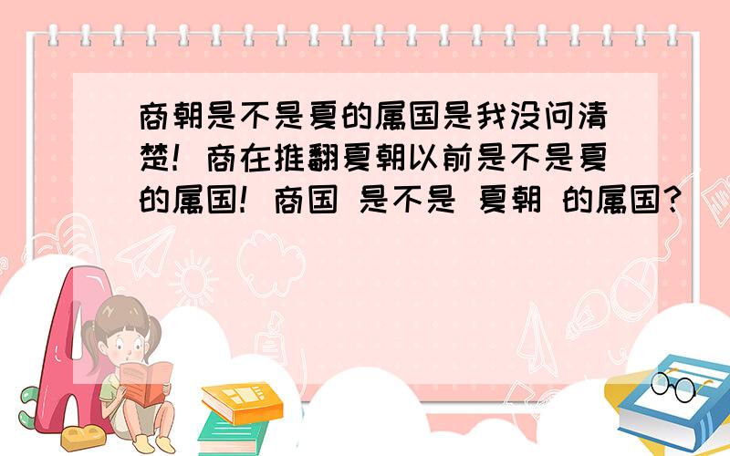 商朝是不是夏的属国是我没问清楚！商在推翻夏朝以前是不是夏的属国！商国 是不是 夏朝 的属国？