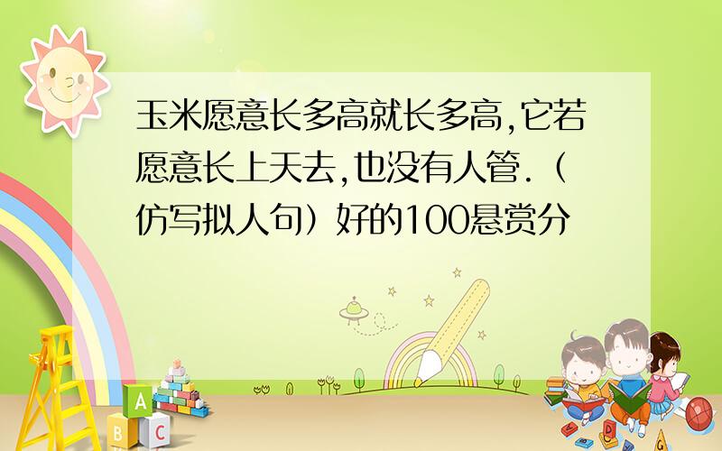 玉米愿意长多高就长多高,它若愿意长上天去,也没有人管.（仿写拟人句）好的100悬赏分