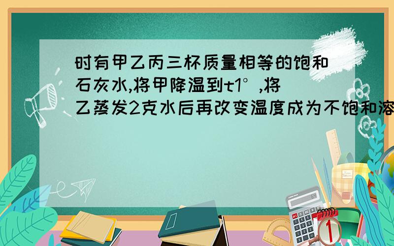 时有甲乙丙三杯质量相等的饱和石灰水,将甲降温到t1°,将乙蒸发2克水后再改变温度成为不饱和溶液,从丙中取出5毫升,此时三杯溶液的浓度为( )A.甲>乙>丙 B.乙>甲=丙 C.丙.>甲>乙 D.甲=乙=丙