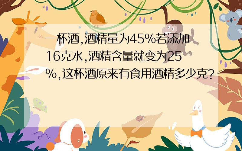 一杯酒,酒精量为45%若添加16克水,酒精含量就变为25%,这杯酒原来有食用酒精多少克?