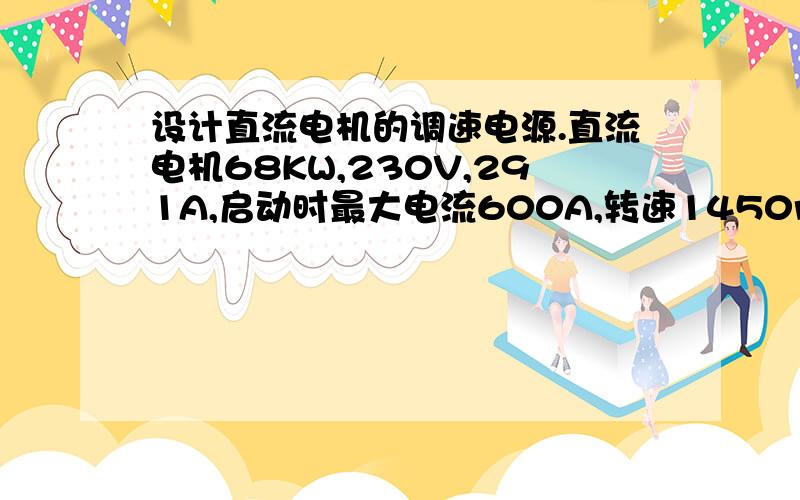 设计直流电机的调速电源.直流电机68KW,230V,291A,启动时最大电流600A,转速1450r/min他励I=4.98.D=5,可设计直流电机的调速电源.该直流电机定功率68KW,额定电压230V,额定电流291A,启动时最大电流600A,转