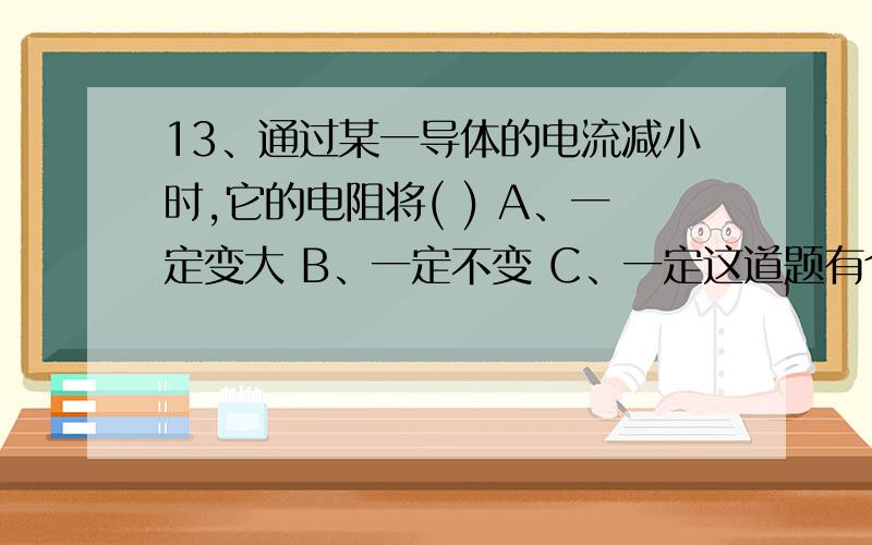 13、通过某一导体的电流减小时,它的电阻将( ) A、一定变大 B、一定不变 C、一定这道题有个D没打上 是无法确定。是不是应该考虑温度的原因呢