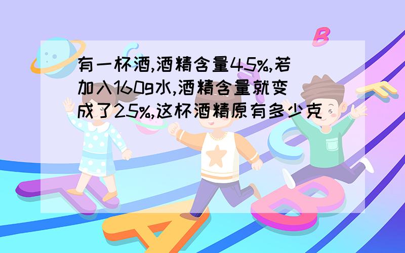 有一杯酒,酒精含量45%,若加入160g水,酒精含量就变成了25%,这杯酒精原有多少克